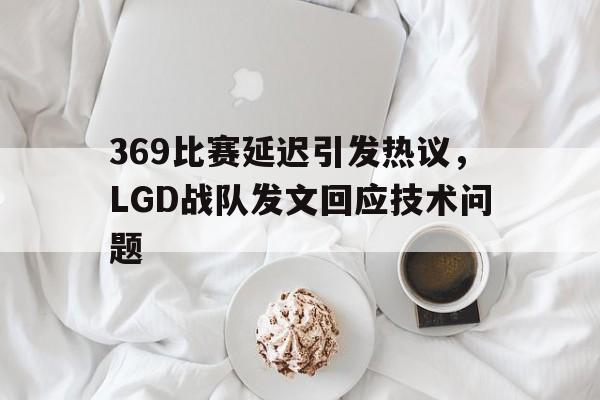 米兰捕鱼-369比赛延迟引发热议，LGD战队发文回应技术问题